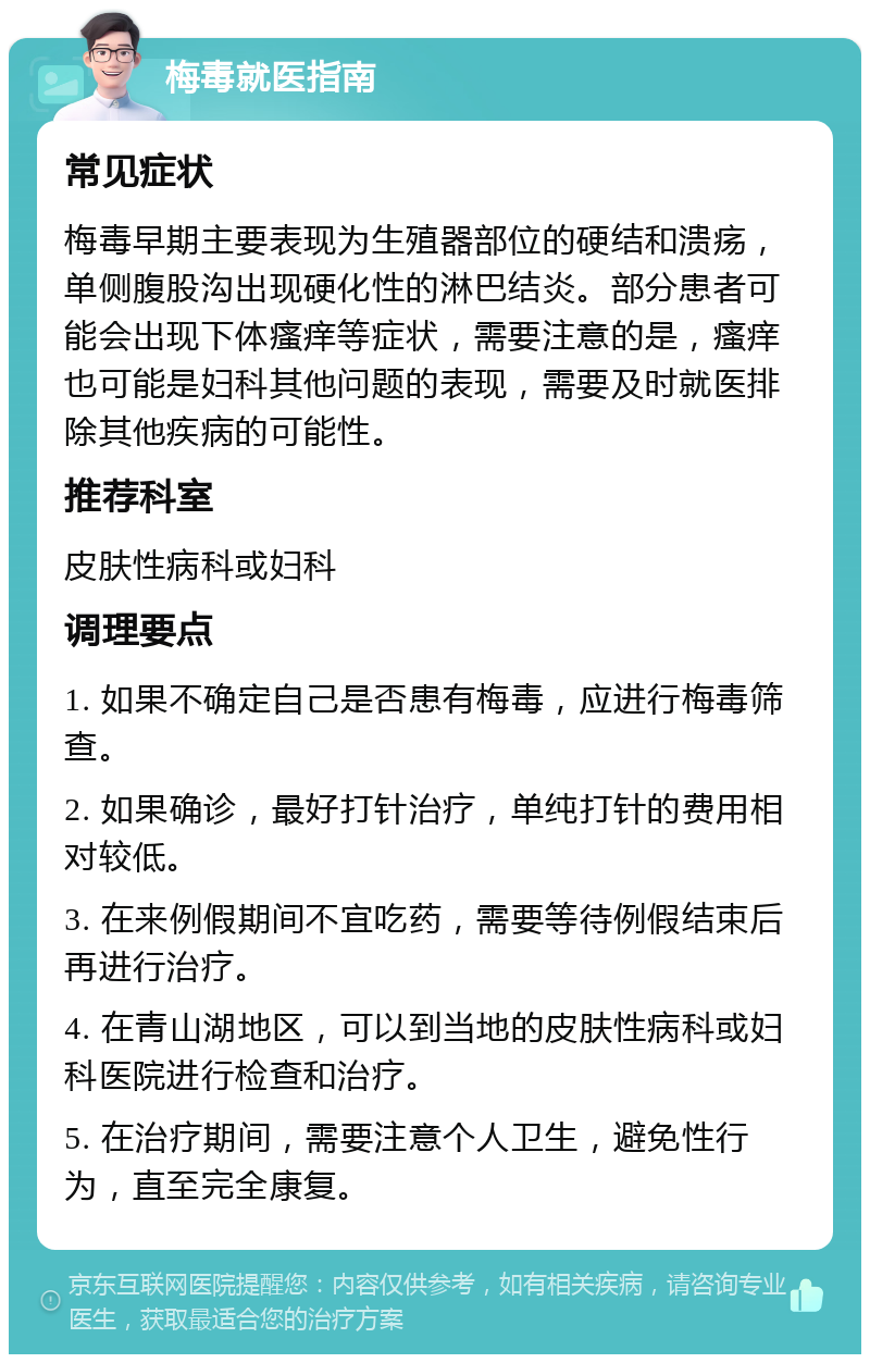 梅毒就医指南 常见症状 梅毒早期主要表现为生殖器部位的硬结和溃疡，单侧腹股沟出现硬化性的淋巴结炎。部分患者可能会出现下体瘙痒等症状，需要注意的是，瘙痒也可能是妇科其他问题的表现，需要及时就医排除其他疾病的可能性。 推荐科室 皮肤性病科或妇科 调理要点 1. 如果不确定自己是否患有梅毒，应进行梅毒筛查。 2. 如果确诊，最好打针治疗，单纯打针的费用相对较低。 3. 在来例假期间不宜吃药，需要等待例假结束后再进行治疗。 4. 在青山湖地区，可以到当地的皮肤性病科或妇科医院进行检查和治疗。 5. 在治疗期间，需要注意个人卫生，避免性行为，直至完全康复。