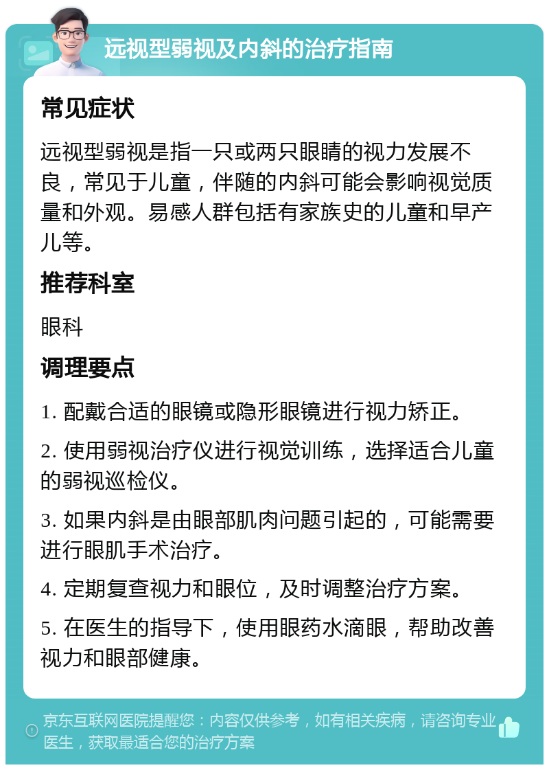 远视型弱视及内斜的治疗指南 常见症状 远视型弱视是指一只或两只眼睛的视力发展不良，常见于儿童，伴随的内斜可能会影响视觉质量和外观。易感人群包括有家族史的儿童和早产儿等。 推荐科室 眼科 调理要点 1. 配戴合适的眼镜或隐形眼镜进行视力矫正。 2. 使用弱视治疗仪进行视觉训练，选择适合儿童的弱视巡检仪。 3. 如果内斜是由眼部肌肉问题引起的，可能需要进行眼肌手术治疗。 4. 定期复查视力和眼位，及时调整治疗方案。 5. 在医生的指导下，使用眼药水滴眼，帮助改善视力和眼部健康。