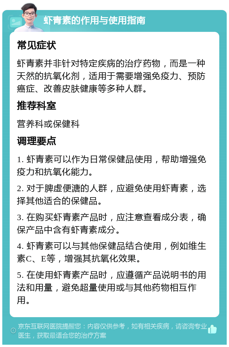 虾青素的作用与使用指南 常见症状 虾青素并非针对特定疾病的治疗药物，而是一种天然的抗氧化剂，适用于需要增强免疫力、预防癌症、改善皮肤健康等多种人群。 推荐科室 营养科或保健科 调理要点 1. 虾青素可以作为日常保健品使用，帮助增强免疫力和抗氧化能力。 2. 对于脾虚便溏的人群，应避免使用虾青素，选择其他适合的保健品。 3. 在购买虾青素产品时，应注意查看成分表，确保产品中含有虾青素成分。 4. 虾青素可以与其他保健品结合使用，例如维生素C、E等，增强其抗氧化效果。 5. 在使用虾青素产品时，应遵循产品说明书的用法和用量，避免超量使用或与其他药物相互作用。