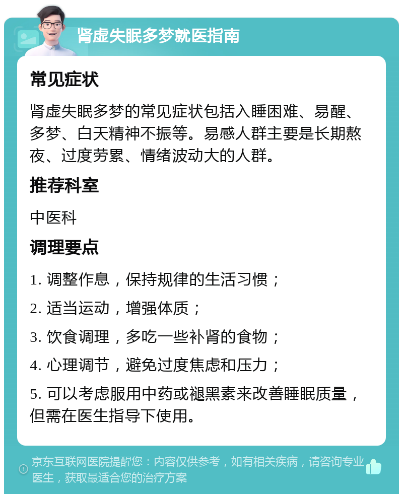 肾虚失眠多梦就医指南 常见症状 肾虚失眠多梦的常见症状包括入睡困难、易醒、多梦、白天精神不振等。易感人群主要是长期熬夜、过度劳累、情绪波动大的人群。 推荐科室 中医科 调理要点 1. 调整作息，保持规律的生活习惯； 2. 适当运动，增强体质； 3. 饮食调理，多吃一些补肾的食物； 4. 心理调节，避免过度焦虑和压力； 5. 可以考虑服用中药或褪黑素来改善睡眠质量，但需在医生指导下使用。