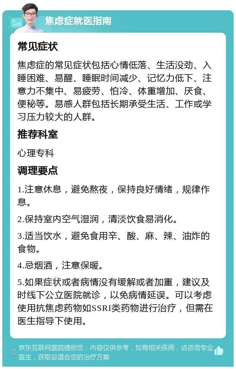 焦虑症就医指南 常见症状 焦虑症的常见症状包括心情低落、生活没劲、入睡困难、易醒、睡眠时间减少、记忆力低下、注意力不集中、易疲劳、怕冷、体重增加、厌食、便秘等。易感人群包括长期承受生活、工作或学习压力较大的人群。 推荐科室 心理专科 调理要点 1.注意休息，避免熬夜，保持良好情绪，规律作息。 2.保持室内空气湿润，清淡饮食易消化。 3.适当饮水，避免食用辛、酸、麻、辣、油炸的食物。 4.忌烟酒，注意保暖。 5.如果症状或者病情没有缓解或者加重，建议及时线下公立医院就诊，以免病情延误。可以考虑使用抗焦虑药物如SSRI类药物进行治疗，但需在医生指导下使用。