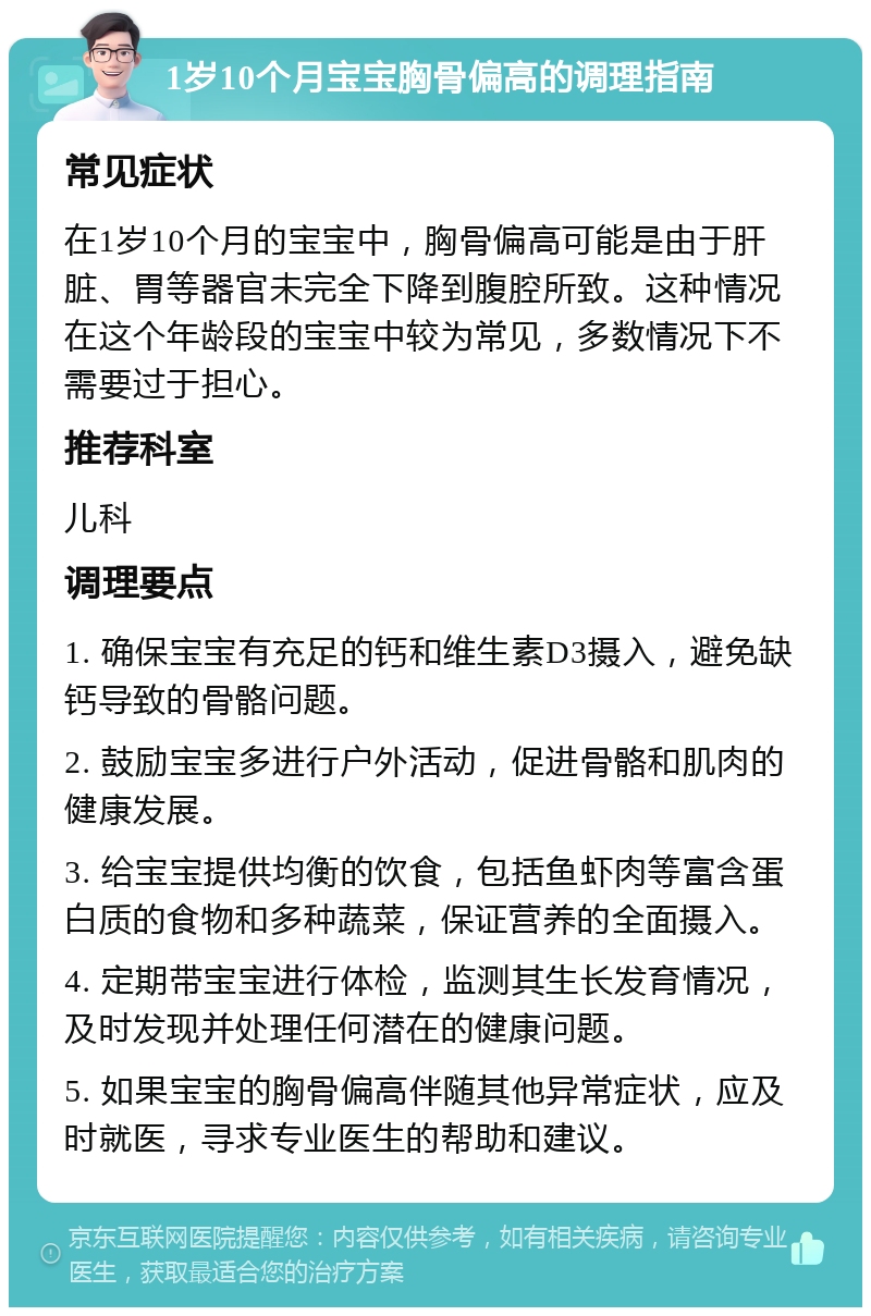 1岁10个月宝宝胸骨偏高的调理指南 常见症状 在1岁10个月的宝宝中，胸骨偏高可能是由于肝脏、胃等器官未完全下降到腹腔所致。这种情况在这个年龄段的宝宝中较为常见，多数情况下不需要过于担心。 推荐科室 儿科 调理要点 1. 确保宝宝有充足的钙和维生素D3摄入，避免缺钙导致的骨骼问题。 2. 鼓励宝宝多进行户外活动，促进骨骼和肌肉的健康发展。 3. 给宝宝提供均衡的饮食，包括鱼虾肉等富含蛋白质的食物和多种蔬菜，保证营养的全面摄入。 4. 定期带宝宝进行体检，监测其生长发育情况，及时发现并处理任何潜在的健康问题。 5. 如果宝宝的胸骨偏高伴随其他异常症状，应及时就医，寻求专业医生的帮助和建议。