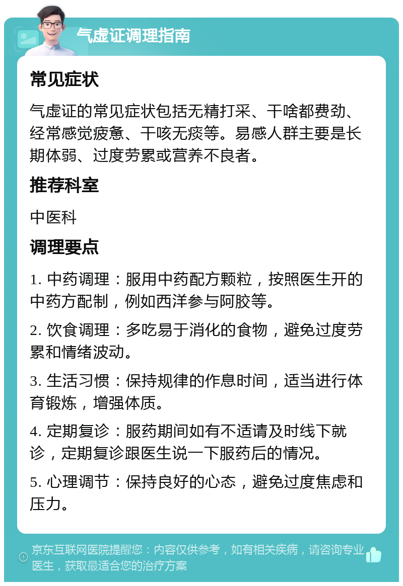 气虚证调理指南 常见症状 气虚证的常见症状包括无精打采、干啥都费劲、经常感觉疲惫、干咳无痰等。易感人群主要是长期体弱、过度劳累或营养不良者。 推荐科室 中医科 调理要点 1. 中药调理：服用中药配方颗粒，按照医生开的中药方配制，例如西洋参与阿胶等。 2. 饮食调理：多吃易于消化的食物，避免过度劳累和情绪波动。 3. 生活习惯：保持规律的作息时间，适当进行体育锻炼，增强体质。 4. 定期复诊：服药期间如有不适请及时线下就诊，定期复诊跟医生说一下服药后的情况。 5. 心理调节：保持良好的心态，避免过度焦虑和压力。