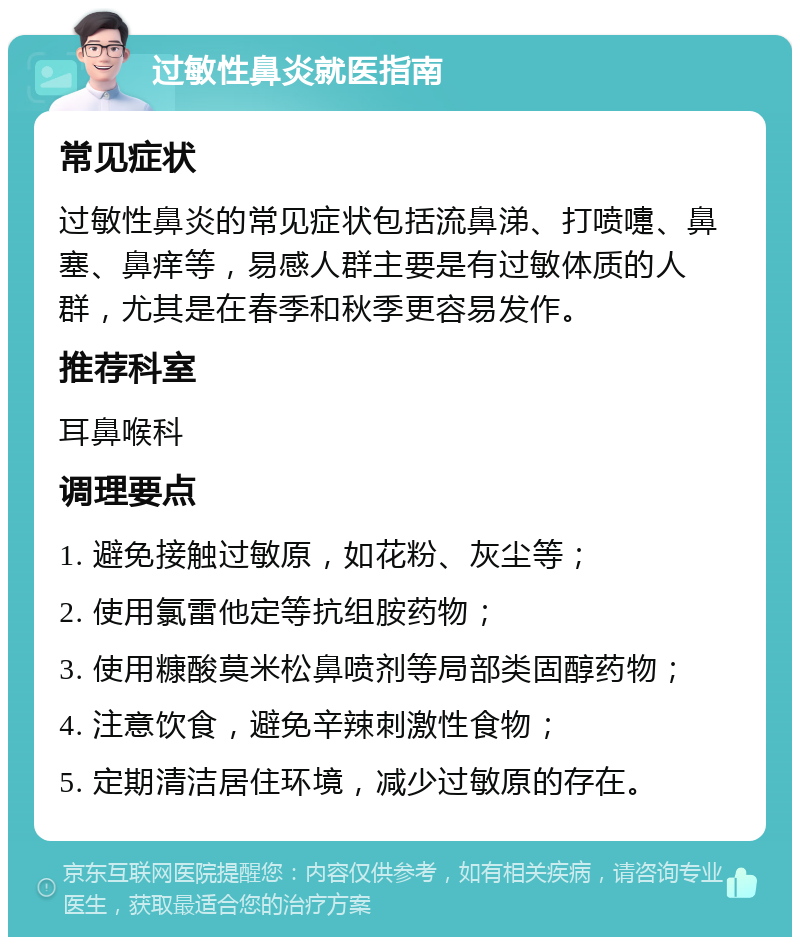 过敏性鼻炎就医指南 常见症状 过敏性鼻炎的常见症状包括流鼻涕、打喷嚏、鼻塞、鼻痒等，易感人群主要是有过敏体质的人群，尤其是在春季和秋季更容易发作。 推荐科室 耳鼻喉科 调理要点 1. 避免接触过敏原，如花粉、灰尘等； 2. 使用氯雷他定等抗组胺药物； 3. 使用糠酸莫米松鼻喷剂等局部类固醇药物； 4. 注意饮食，避免辛辣刺激性食物； 5. 定期清洁居住环境，减少过敏原的存在。