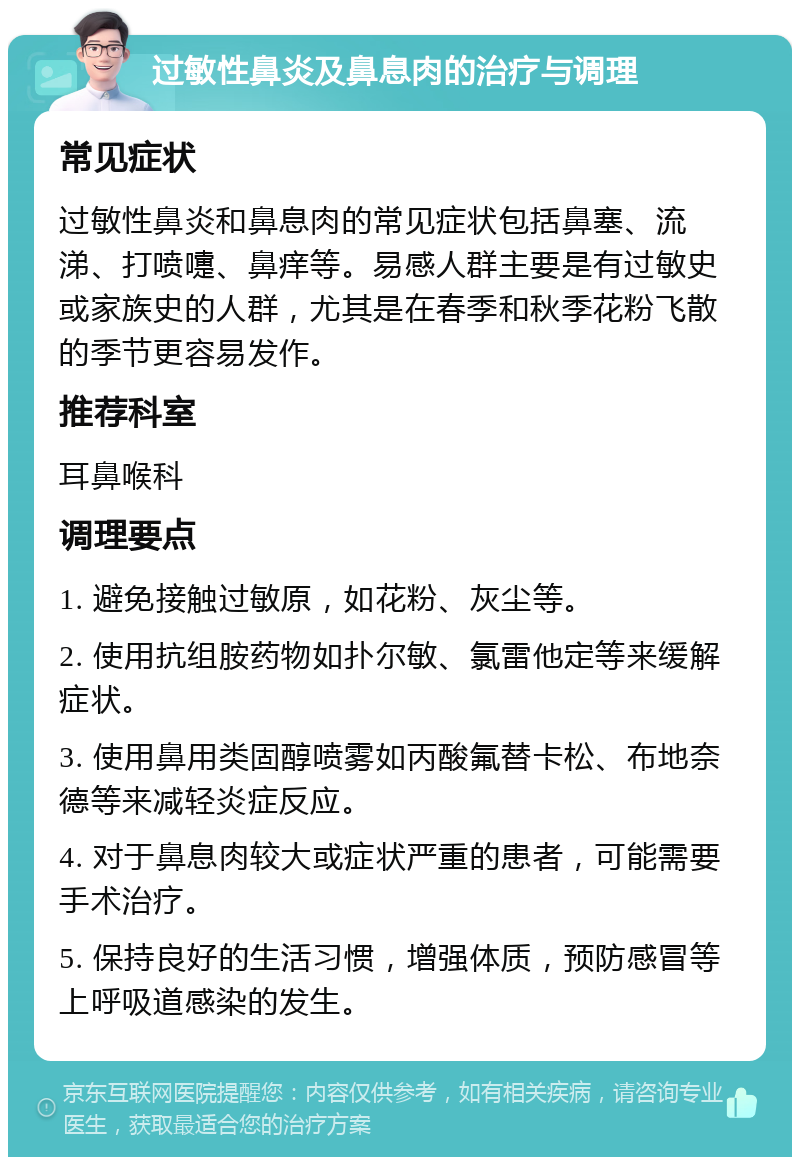 过敏性鼻炎及鼻息肉的治疗与调理 常见症状 过敏性鼻炎和鼻息肉的常见症状包括鼻塞、流涕、打喷嚏、鼻痒等。易感人群主要是有过敏史或家族史的人群，尤其是在春季和秋季花粉飞散的季节更容易发作。 推荐科室 耳鼻喉科 调理要点 1. 避免接触过敏原，如花粉、灰尘等。 2. 使用抗组胺药物如扑尔敏、氯雷他定等来缓解症状。 3. 使用鼻用类固醇喷雾如丙酸氟替卡松、布地奈德等来减轻炎症反应。 4. 对于鼻息肉较大或症状严重的患者，可能需要手术治疗。 5. 保持良好的生活习惯，增强体质，预防感冒等上呼吸道感染的发生。