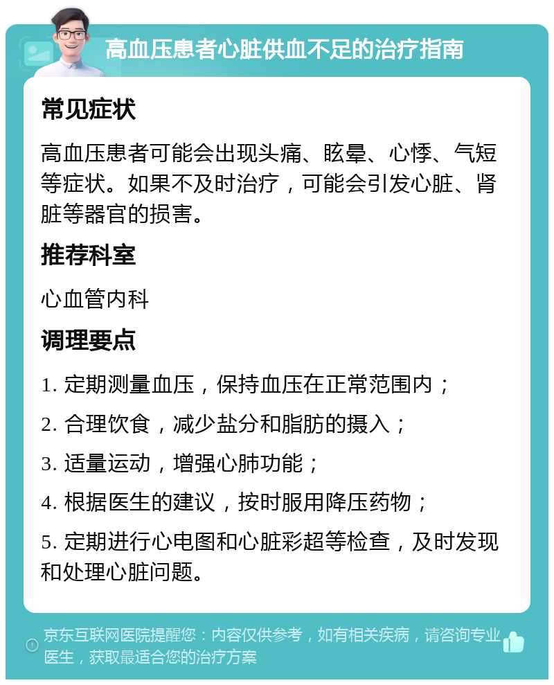 高血压患者心脏供血不足的治疗指南 常见症状 高血压患者可能会出现头痛、眩晕、心悸、气短等症状。如果不及时治疗，可能会引发心脏、肾脏等器官的损害。 推荐科室 心血管内科 调理要点 1. 定期测量血压，保持血压在正常范围内； 2. 合理饮食，减少盐分和脂肪的摄入； 3. 适量运动，增强心肺功能； 4. 根据医生的建议，按时服用降压药物； 5. 定期进行心电图和心脏彩超等检查，及时发现和处理心脏问题。