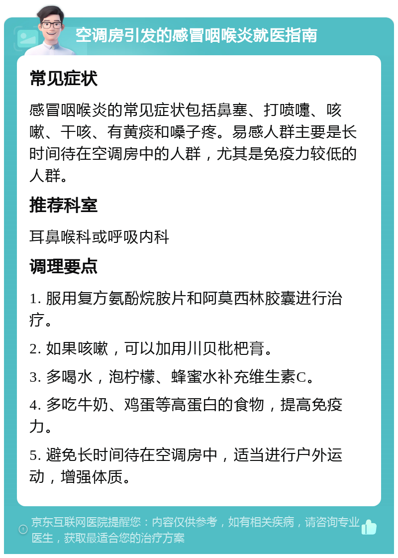 空调房引发的感冒咽喉炎就医指南 常见症状 感冒咽喉炎的常见症状包括鼻塞、打喷嚏、咳嗽、干咳、有黄痰和嗓子疼。易感人群主要是长时间待在空调房中的人群，尤其是免疫力较低的人群。 推荐科室 耳鼻喉科或呼吸内科 调理要点 1. 服用复方氨酚烷胺片和阿莫西林胶囊进行治疗。 2. 如果咳嗽，可以加用川贝枇杷膏。 3. 多喝水，泡柠檬、蜂蜜水补充维生素C。 4. 多吃牛奶、鸡蛋等高蛋白的食物，提高免疫力。 5. 避免长时间待在空调房中，适当进行户外运动，增强体质。