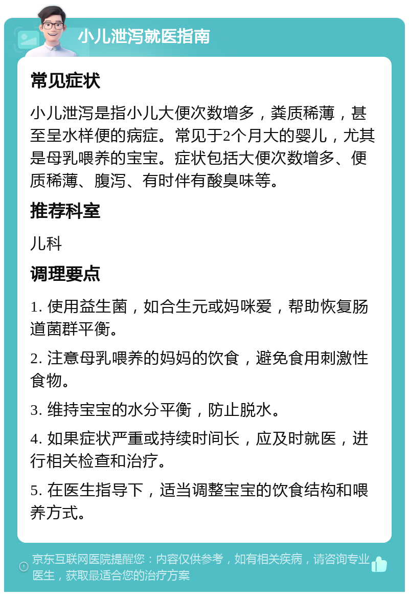 小儿泄泻就医指南 常见症状 小儿泄泻是指小儿大便次数增多，粪质稀薄，甚至呈水样便的病症。常见于2个月大的婴儿，尤其是母乳喂养的宝宝。症状包括大便次数增多、便质稀薄、腹泻、有时伴有酸臭味等。 推荐科室 儿科 调理要点 1. 使用益生菌，如合生元或妈咪爱，帮助恢复肠道菌群平衡。 2. 注意母乳喂养的妈妈的饮食，避免食用刺激性食物。 3. 维持宝宝的水分平衡，防止脱水。 4. 如果症状严重或持续时间长，应及时就医，进行相关检查和治疗。 5. 在医生指导下，适当调整宝宝的饮食结构和喂养方式。