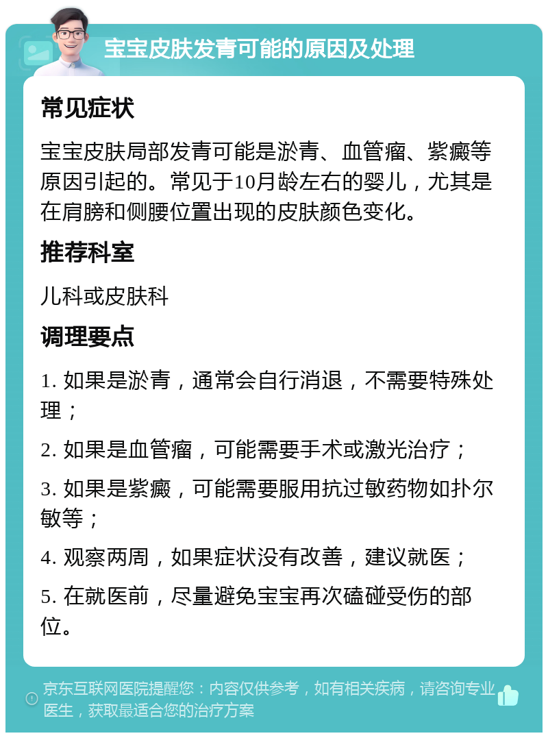 宝宝皮肤发青可能的原因及处理 常见症状 宝宝皮肤局部发青可能是淤青、血管瘤、紫癜等原因引起的。常见于10月龄左右的婴儿，尤其是在肩膀和侧腰位置出现的皮肤颜色变化。 推荐科室 儿科或皮肤科 调理要点 1. 如果是淤青，通常会自行消退，不需要特殊处理； 2. 如果是血管瘤，可能需要手术或激光治疗； 3. 如果是紫癜，可能需要服用抗过敏药物如扑尔敏等； 4. 观察两周，如果症状没有改善，建议就医； 5. 在就医前，尽量避免宝宝再次磕碰受伤的部位。