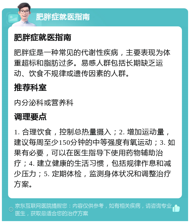 肥胖症就医指南 肥胖症就医指南 肥胖症是一种常见的代谢性疾病，主要表现为体重超标和脂肪过多。易感人群包括长期缺乏运动、饮食不规律或遗传因素的人群。 推荐科室 内分泌科或营养科 调理要点 1. 合理饮食，控制总热量摄入；2. 增加运动量，建议每周至少150分钟的中等强度有氧运动；3. 如果有必要，可以在医生指导下使用药物辅助治疗；4. 建立健康的生活习惯，包括规律作息和减少压力；5. 定期体检，监测身体状况和调整治疗方案。