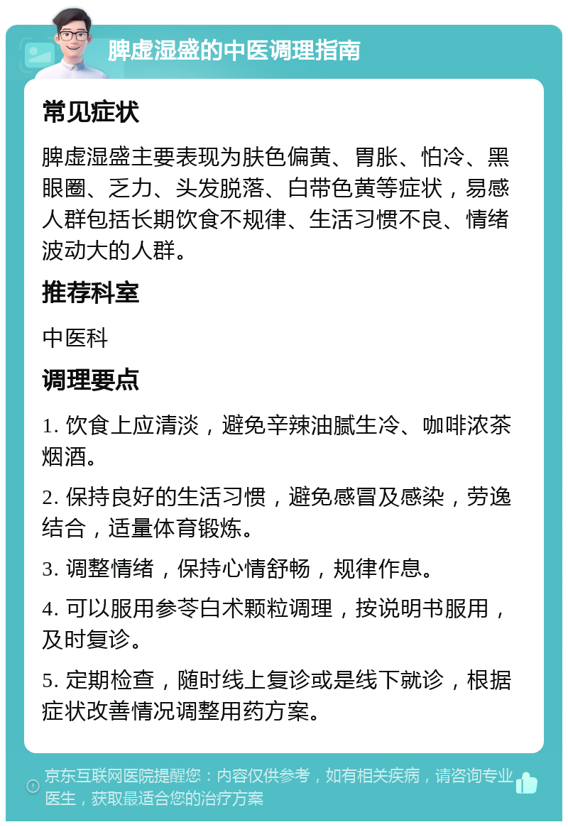 脾虚湿盛的中医调理指南 常见症状 脾虚湿盛主要表现为肤色偏黄、胃胀、怕冷、黑眼圈、乏力、头发脱落、白带色黄等症状，易感人群包括长期饮食不规律、生活习惯不良、情绪波动大的人群。 推荐科室 中医科 调理要点 1. 饮食上应清淡，避免辛辣油腻生冷、咖啡浓茶烟酒。 2. 保持良好的生活习惯，避免感冒及感染，劳逸结合，适量体育锻炼。 3. 调整情绪，保持心情舒畅，规律作息。 4. 可以服用参苓白术颗粒调理，按说明书服用，及时复诊。 5. 定期检查，随时线上复诊或是线下就诊，根据症状改善情况调整用药方案。