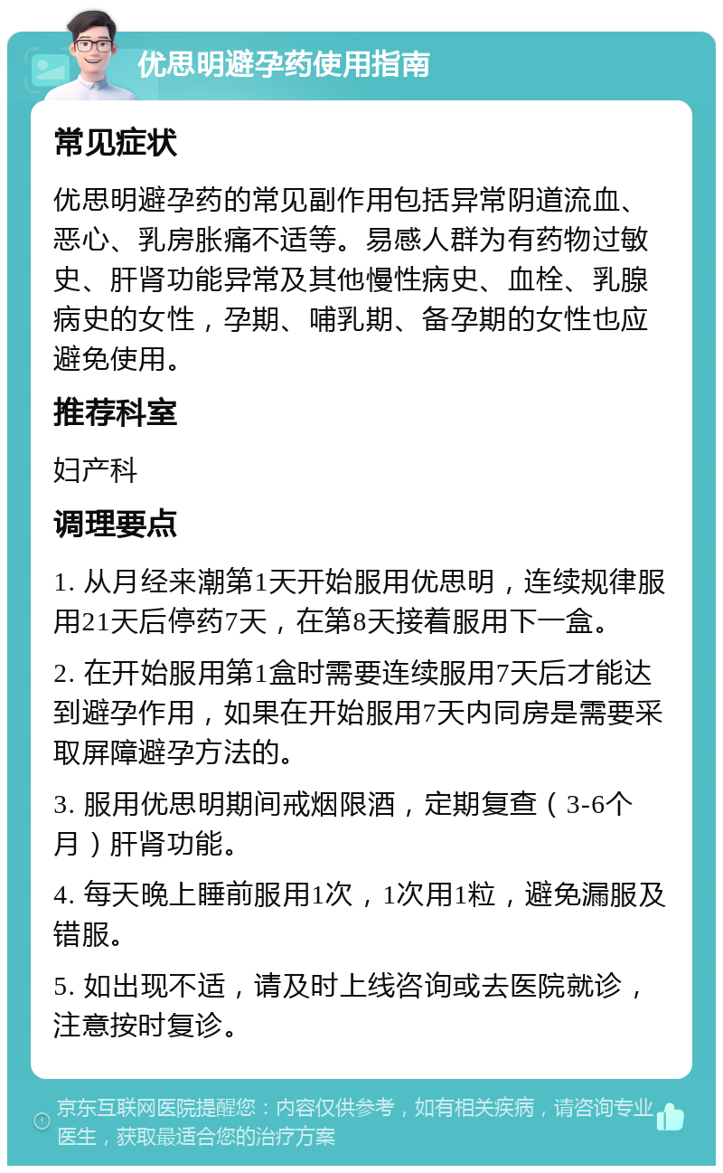 优思明避孕药使用指南 常见症状 优思明避孕药的常见副作用包括异常阴道流血、恶心、乳房胀痛不适等。易感人群为有药物过敏史、肝肾功能异常及其他慢性病史、血栓、乳腺病史的女性，孕期、哺乳期、备孕期的女性也应避免使用。 推荐科室 妇产科 调理要点 1. 从月经来潮第1天开始服用优思明，连续规律服用21天后停药7天，在第8天接着服用下一盒。 2. 在开始服用第1盒时需要连续服用7天后才能达到避孕作用，如果在开始服用7天内同房是需要采取屏障避孕方法的。 3. 服用优思明期间戒烟限酒，定期复查（3-6个月）肝肾功能。 4. 每天晚上睡前服用1次，1次用1粒，避免漏服及错服。 5. 如出现不适，请及时上线咨询或去医院就诊，注意按时复诊。