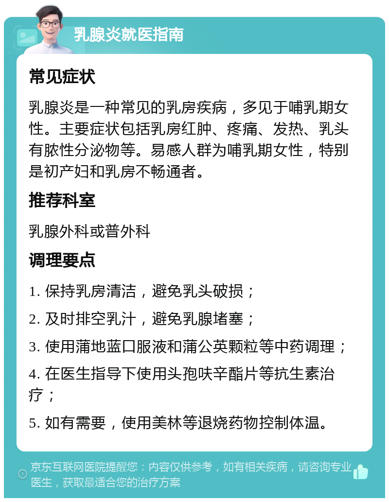 乳腺炎就医指南 常见症状 乳腺炎是一种常见的乳房疾病，多见于哺乳期女性。主要症状包括乳房红肿、疼痛、发热、乳头有脓性分泌物等。易感人群为哺乳期女性，特别是初产妇和乳房不畅通者。 推荐科室 乳腺外科或普外科 调理要点 1. 保持乳房清洁，避免乳头破损； 2. 及时排空乳汁，避免乳腺堵塞； 3. 使用蒲地蓝口服液和蒲公英颗粒等中药调理； 4. 在医生指导下使用头孢呋辛酯片等抗生素治疗； 5. 如有需要，使用美林等退烧药物控制体温。