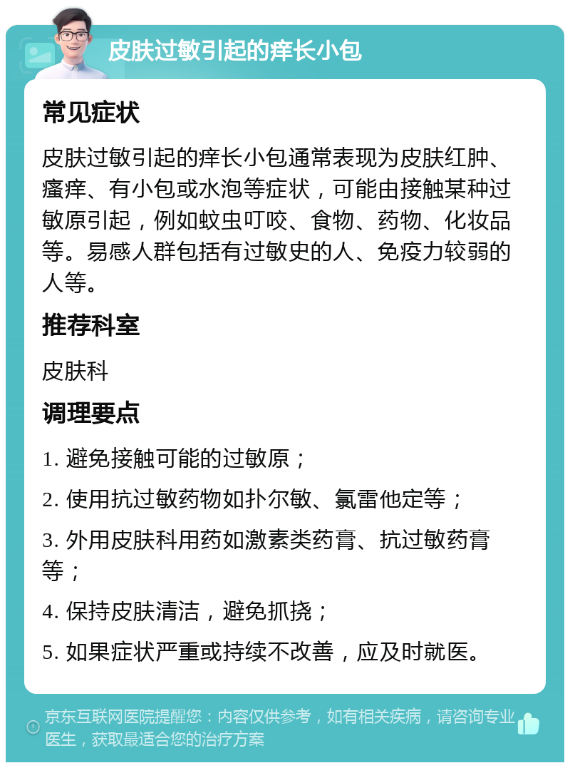 皮肤过敏引起的痒长小包 常见症状 皮肤过敏引起的痒长小包通常表现为皮肤红肿、瘙痒、有小包或水泡等症状，可能由接触某种过敏原引起，例如蚊虫叮咬、食物、药物、化妆品等。易感人群包括有过敏史的人、免疫力较弱的人等。 推荐科室 皮肤科 调理要点 1. 避免接触可能的过敏原； 2. 使用抗过敏药物如扑尔敏、氯雷他定等； 3. 外用皮肤科用药如激素类药膏、抗过敏药膏等； 4. 保持皮肤清洁，避免抓挠； 5. 如果症状严重或持续不改善，应及时就医。