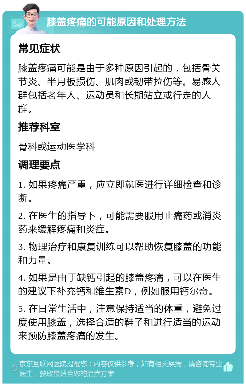 膝盖疼痛的可能原因和处理方法 常见症状 膝盖疼痛可能是由于多种原因引起的，包括骨关节炎、半月板损伤、肌肉或韧带拉伤等。易感人群包括老年人、运动员和长期站立或行走的人群。 推荐科室 骨科或运动医学科 调理要点 1. 如果疼痛严重，应立即就医进行详细检查和诊断。 2. 在医生的指导下，可能需要服用止痛药或消炎药来缓解疼痛和炎症。 3. 物理治疗和康复训练可以帮助恢复膝盖的功能和力量。 4. 如果是由于缺钙引起的膝盖疼痛，可以在医生的建议下补充钙和维生素D，例如服用钙尔奇。 5. 在日常生活中，注意保持适当的体重，避免过度使用膝盖，选择合适的鞋子和进行适当的运动来预防膝盖疼痛的发生。