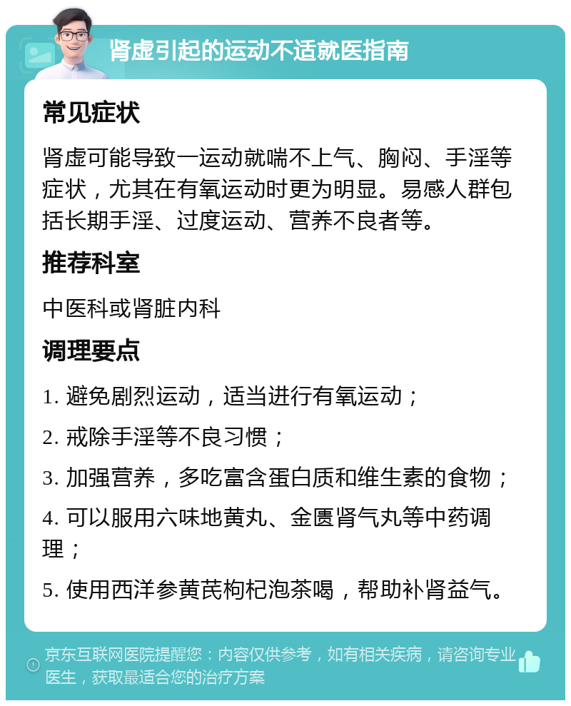 肾虚引起的运动不适就医指南 常见症状 肾虚可能导致一运动就喘不上气、胸闷、手淫等症状，尤其在有氧运动时更为明显。易感人群包括长期手淫、过度运动、营养不良者等。 推荐科室 中医科或肾脏内科 调理要点 1. 避免剧烈运动，适当进行有氧运动； 2. 戒除手淫等不良习惯； 3. 加强营养，多吃富含蛋白质和维生素的食物； 4. 可以服用六味地黄丸、金匮肾气丸等中药调理； 5. 使用西洋参黄芪枸杞泡茶喝，帮助补肾益气。