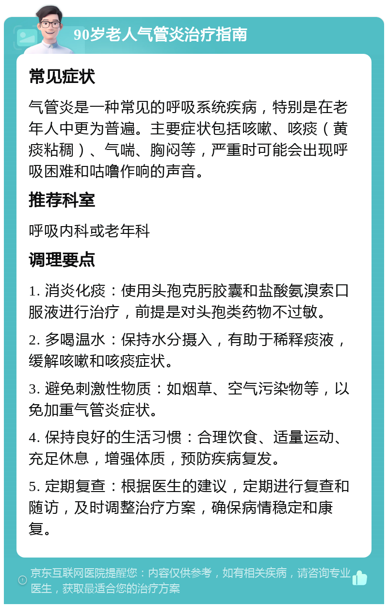 90岁老人气管炎治疗指南 常见症状 气管炎是一种常见的呼吸系统疾病，特别是在老年人中更为普遍。主要症状包括咳嗽、咳痰（黄痰粘稠）、气喘、胸闷等，严重时可能会出现呼吸困难和咕噜作响的声音。 推荐科室 呼吸内科或老年科 调理要点 1. 消炎化痰：使用头孢克肟胶囊和盐酸氨溴索口服液进行治疗，前提是对头孢类药物不过敏。 2. 多喝温水：保持水分摄入，有助于稀释痰液，缓解咳嗽和咳痰症状。 3. 避免刺激性物质：如烟草、空气污染物等，以免加重气管炎症状。 4. 保持良好的生活习惯：合理饮食、适量运动、充足休息，增强体质，预防疾病复发。 5. 定期复查：根据医生的建议，定期进行复查和随访，及时调整治疗方案，确保病情稳定和康复。