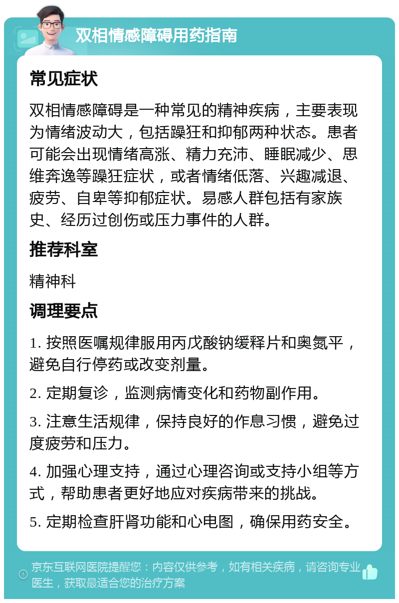 双相情感障碍用药指南 常见症状 双相情感障碍是一种常见的精神疾病，主要表现为情绪波动大，包括躁狂和抑郁两种状态。患者可能会出现情绪高涨、精力充沛、睡眠减少、思维奔逸等躁狂症状，或者情绪低落、兴趣减退、疲劳、自卑等抑郁症状。易感人群包括有家族史、经历过创伤或压力事件的人群。 推荐科室 精神科 调理要点 1. 按照医嘱规律服用丙戊酸钠缓释片和奥氮平，避免自行停药或改变剂量。 2. 定期复诊，监测病情变化和药物副作用。 3. 注意生活规律，保持良好的作息习惯，避免过度疲劳和压力。 4. 加强心理支持，通过心理咨询或支持小组等方式，帮助患者更好地应对疾病带来的挑战。 5. 定期检查肝肾功能和心电图，确保用药安全。