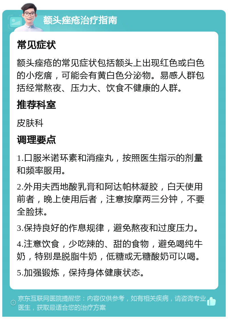 额头痤疮治疗指南 常见症状 额头痤疮的常见症状包括额头上出现红色或白色的小疙瘩，可能会有黄白色分泌物。易感人群包括经常熬夜、压力大、饮食不健康的人群。 推荐科室 皮肤科 调理要点 1.口服米诺环素和消痤丸，按照医生指示的剂量和频率服用。 2.外用夫西地酸乳膏和阿达帕林凝胶，白天使用前者，晚上使用后者，注意按摩两三分钟，不要全脸抹。 3.保持良好的作息规律，避免熬夜和过度压力。 4.注意饮食，少吃辣的、甜的食物，避免喝纯牛奶，特别是脱脂牛奶，低糖或无糖酸奶可以喝。 5.加强锻炼，保持身体健康状态。