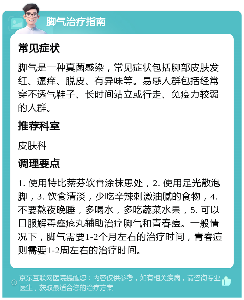 脚气治疗指南 常见症状 脚气是一种真菌感染，常见症状包括脚部皮肤发红、瘙痒、脱皮、有异味等。易感人群包括经常穿不透气鞋子、长时间站立或行走、免疫力较弱的人群。 推荐科室 皮肤科 调理要点 1. 使用特比萘芬软膏涂抹患处，2. 使用足光散泡脚，3. 饮食清淡，少吃辛辣刺激油腻的食物，4. 不要熬夜晚睡，多喝水，多吃蔬菜水果，5. 可以口服解毒痤疮丸辅助治疗脚气和青春痘。一般情况下，脚气需要1-2个月左右的治疗时间，青春痘则需要1-2周左右的治疗时间。