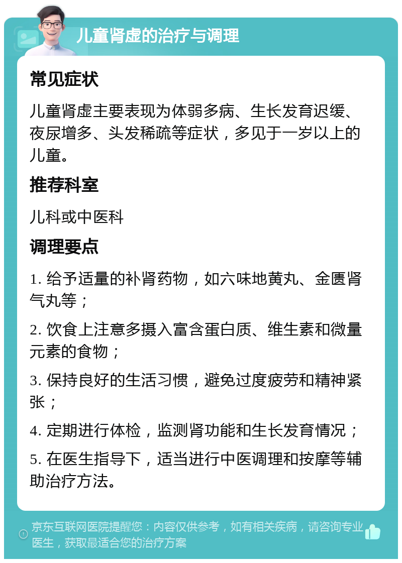 儿童肾虚的治疗与调理 常见症状 儿童肾虚主要表现为体弱多病、生长发育迟缓、夜尿增多、头发稀疏等症状，多见于一岁以上的儿童。 推荐科室 儿科或中医科 调理要点 1. 给予适量的补肾药物，如六味地黄丸、金匮肾气丸等； 2. 饮食上注意多摄入富含蛋白质、维生素和微量元素的食物； 3. 保持良好的生活习惯，避免过度疲劳和精神紧张； 4. 定期进行体检，监测肾功能和生长发育情况； 5. 在医生指导下，适当进行中医调理和按摩等辅助治疗方法。