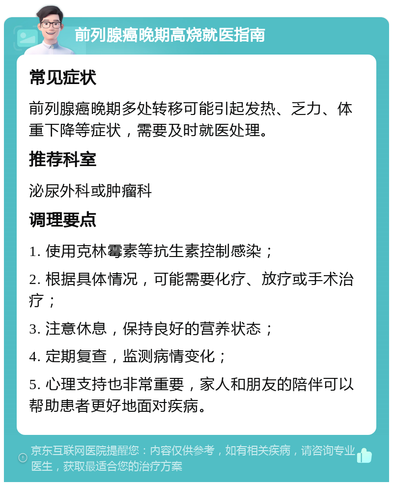 前列腺癌晚期高烧就医指南 常见症状 前列腺癌晚期多处转移可能引起发热、乏力、体重下降等症状，需要及时就医处理。 推荐科室 泌尿外科或肿瘤科 调理要点 1. 使用克林霉素等抗生素控制感染； 2. 根据具体情况，可能需要化疗、放疗或手术治疗； 3. 注意休息，保持良好的营养状态； 4. 定期复查，监测病情变化； 5. 心理支持也非常重要，家人和朋友的陪伴可以帮助患者更好地面对疾病。