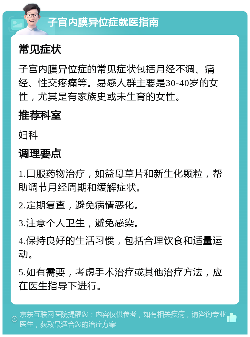 子宫内膜异位症就医指南 常见症状 子宫内膜异位症的常见症状包括月经不调、痛经、性交疼痛等。易感人群主要是30-40岁的女性，尤其是有家族史或未生育的女性。 推荐科室 妇科 调理要点 1.口服药物治疗，如益母草片和新生化颗粒，帮助调节月经周期和缓解症状。 2.定期复查，避免病情恶化。 3.注意个人卫生，避免感染。 4.保持良好的生活习惯，包括合理饮食和适量运动。 5.如有需要，考虑手术治疗或其他治疗方法，应在医生指导下进行。