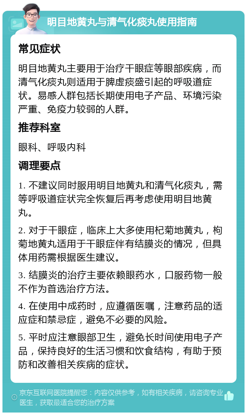 明目地黄丸与清气化痰丸使用指南 常见症状 明目地黄丸主要用于治疗干眼症等眼部疾病，而清气化痰丸则适用于脾虚痰盛引起的呼吸道症状。易感人群包括长期使用电子产品、环境污染严重、免疫力较弱的人群。 推荐科室 眼科、呼吸内科 调理要点 1. 不建议同时服用明目地黄丸和清气化痰丸，需等呼吸道症状完全恢复后再考虑使用明目地黄丸。 2. 对于干眼症，临床上大多使用杞菊地黄丸，枸菊地黄丸适用于干眼症伴有结膜炎的情况，但具体用药需根据医生建议。 3. 结膜炎的治疗主要依赖眼药水，口服药物一般不作为首选治疗方法。 4. 在使用中成药时，应遵循医嘱，注意药品的适应症和禁忌症，避免不必要的风险。 5. 平时应注意眼部卫生，避免长时间使用电子产品，保持良好的生活习惯和饮食结构，有助于预防和改善相关疾病的症状。