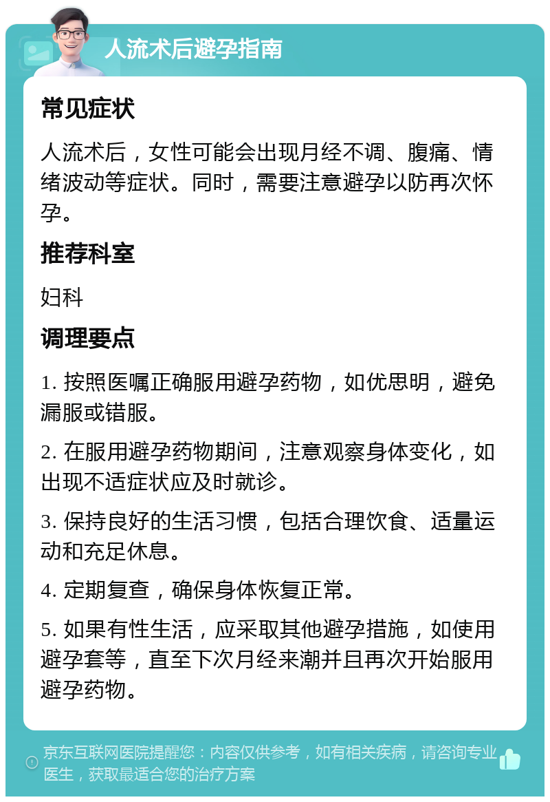 人流术后避孕指南 常见症状 人流术后，女性可能会出现月经不调、腹痛、情绪波动等症状。同时，需要注意避孕以防再次怀孕。 推荐科室 妇科 调理要点 1. 按照医嘱正确服用避孕药物，如优思明，避免漏服或错服。 2. 在服用避孕药物期间，注意观察身体变化，如出现不适症状应及时就诊。 3. 保持良好的生活习惯，包括合理饮食、适量运动和充足休息。 4. 定期复查，确保身体恢复正常。 5. 如果有性生活，应采取其他避孕措施，如使用避孕套等，直至下次月经来潮并且再次开始服用避孕药物。