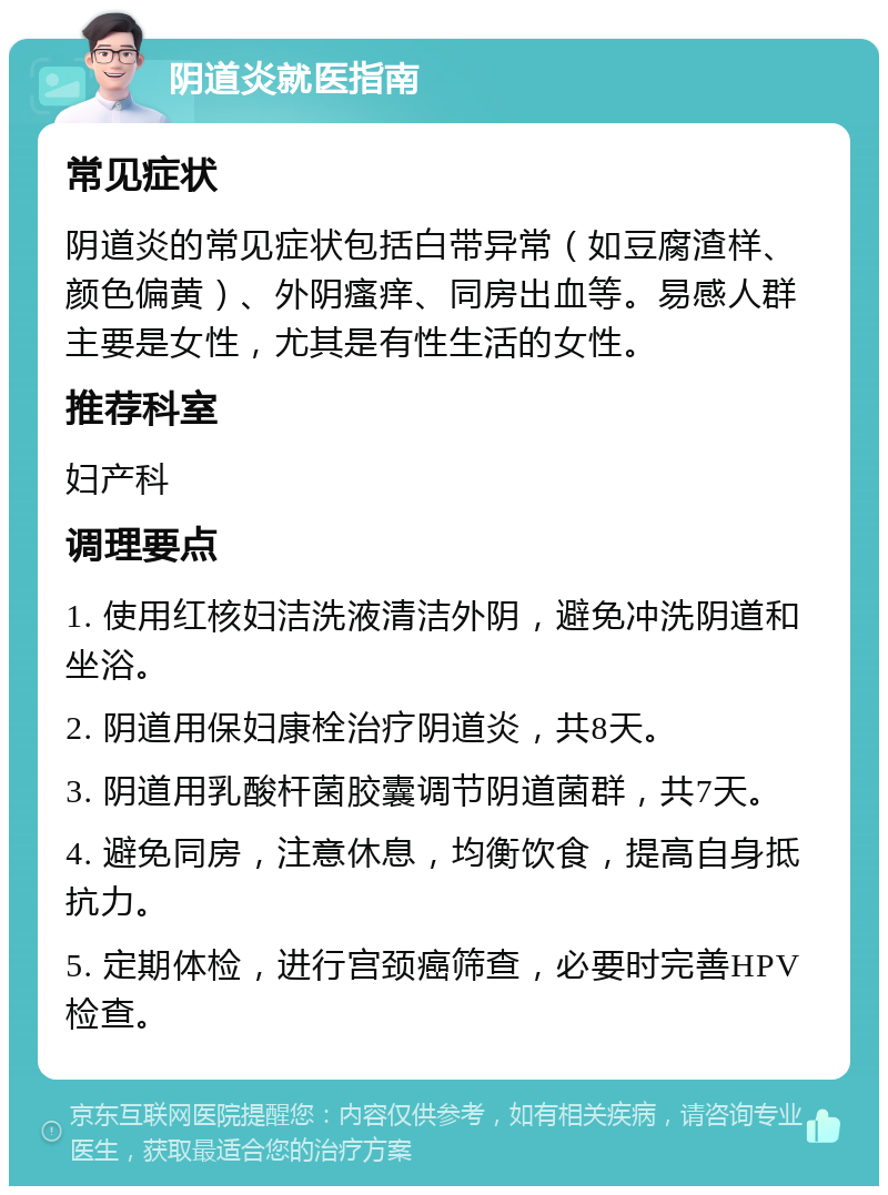 阴道炎就医指南 常见症状 阴道炎的常见症状包括白带异常（如豆腐渣样、颜色偏黄）、外阴瘙痒、同房出血等。易感人群主要是女性，尤其是有性生活的女性。 推荐科室 妇产科 调理要点 1. 使用红核妇洁洗液清洁外阴，避免冲洗阴道和坐浴。 2. 阴道用保妇康栓治疗阴道炎，共8天。 3. 阴道用乳酸杆菌胶囊调节阴道菌群，共7天。 4. 避免同房，注意休息，均衡饮食，提高自身抵抗力。 5. 定期体检，进行宫颈癌筛查，必要时完善HPV检查。