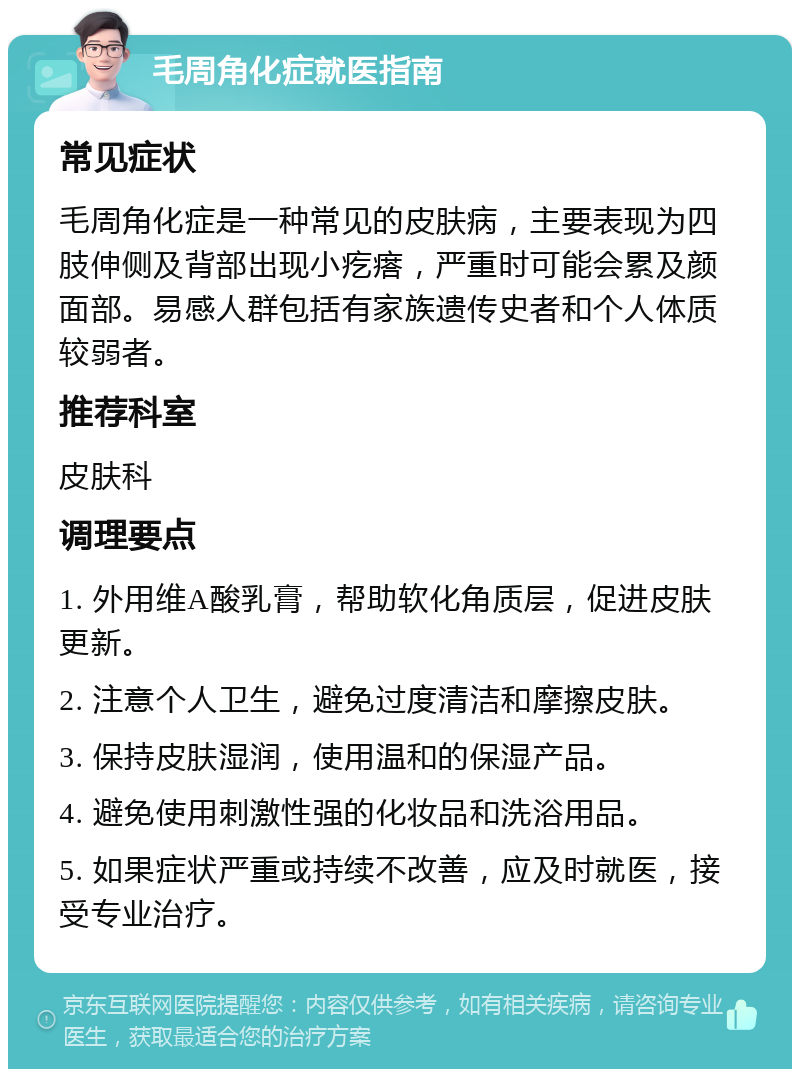 毛周角化症就医指南 常见症状 毛周角化症是一种常见的皮肤病，主要表现为四肢伸侧及背部出现小疙瘩，严重时可能会累及颜面部。易感人群包括有家族遗传史者和个人体质较弱者。 推荐科室 皮肤科 调理要点 1. 外用维A酸乳膏，帮助软化角质层，促进皮肤更新。 2. 注意个人卫生，避免过度清洁和摩擦皮肤。 3. 保持皮肤湿润，使用温和的保湿产品。 4. 避免使用刺激性强的化妆品和洗浴用品。 5. 如果症状严重或持续不改善，应及时就医，接受专业治疗。