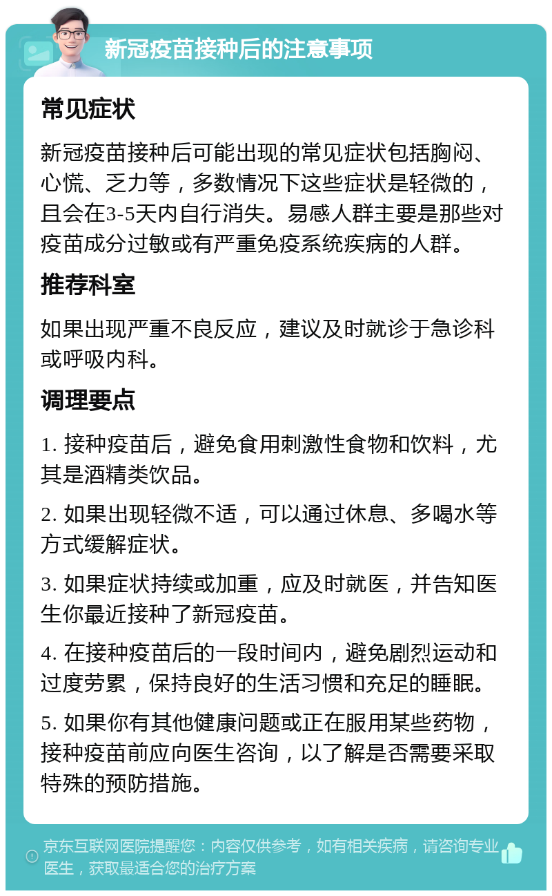 新冠疫苗接种后的注意事项 常见症状 新冠疫苗接种后可能出现的常见症状包括胸闷、心慌、乏力等，多数情况下这些症状是轻微的，且会在3-5天内自行消失。易感人群主要是那些对疫苗成分过敏或有严重免疫系统疾病的人群。 推荐科室 如果出现严重不良反应，建议及时就诊于急诊科或呼吸内科。 调理要点 1. 接种疫苗后，避免食用刺激性食物和饮料，尤其是酒精类饮品。 2. 如果出现轻微不适，可以通过休息、多喝水等方式缓解症状。 3. 如果症状持续或加重，应及时就医，并告知医生你最近接种了新冠疫苗。 4. 在接种疫苗后的一段时间内，避免剧烈运动和过度劳累，保持良好的生活习惯和充足的睡眠。 5. 如果你有其他健康问题或正在服用某些药物，接种疫苗前应向医生咨询，以了解是否需要采取特殊的预防措施。