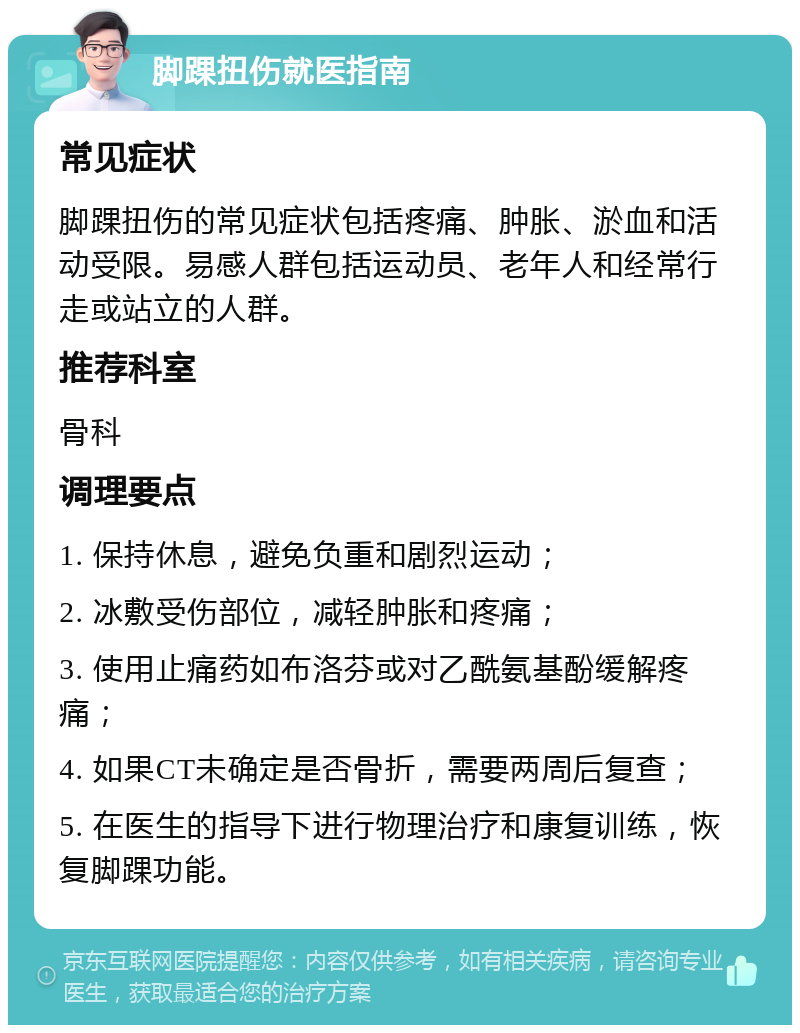 脚踝扭伤就医指南 常见症状 脚踝扭伤的常见症状包括疼痛、肿胀、淤血和活动受限。易感人群包括运动员、老年人和经常行走或站立的人群。 推荐科室 骨科 调理要点 1. 保持休息，避免负重和剧烈运动； 2. 冰敷受伤部位，减轻肿胀和疼痛； 3. 使用止痛药如布洛芬或对乙酰氨基酚缓解疼痛； 4. 如果CT未确定是否骨折，需要两周后复查； 5. 在医生的指导下进行物理治疗和康复训练，恢复脚踝功能。