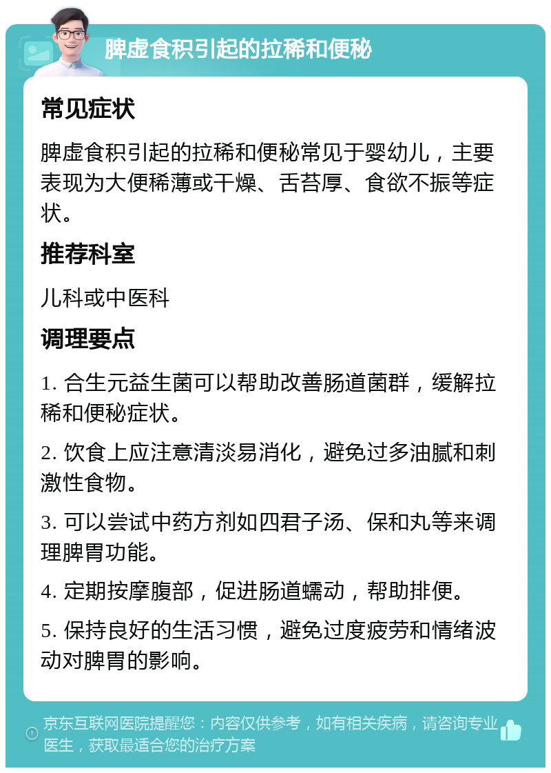 脾虚食积引起的拉稀和便秘 常见症状 脾虚食积引起的拉稀和便秘常见于婴幼儿，主要表现为大便稀薄或干燥、舌苔厚、食欲不振等症状。 推荐科室 儿科或中医科 调理要点 1. 合生元益生菌可以帮助改善肠道菌群，缓解拉稀和便秘症状。 2. 饮食上应注意清淡易消化，避免过多油腻和刺激性食物。 3. 可以尝试中药方剂如四君子汤、保和丸等来调理脾胃功能。 4. 定期按摩腹部，促进肠道蠕动，帮助排便。 5. 保持良好的生活习惯，避免过度疲劳和情绪波动对脾胃的影响。