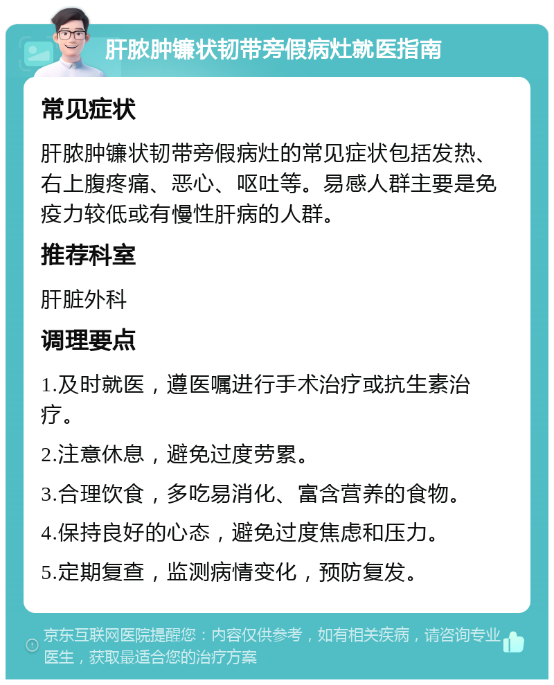 肝脓肿镰状韧带旁假病灶就医指南 常见症状 肝脓肿镰状韧带旁假病灶的常见症状包括发热、右上腹疼痛、恶心、呕吐等。易感人群主要是免疫力较低或有慢性肝病的人群。 推荐科室 肝脏外科 调理要点 1.及时就医，遵医嘱进行手术治疗或抗生素治疗。 2.注意休息，避免过度劳累。 3.合理饮食，多吃易消化、富含营养的食物。 4.保持良好的心态，避免过度焦虑和压力。 5.定期复查，监测病情变化，预防复发。