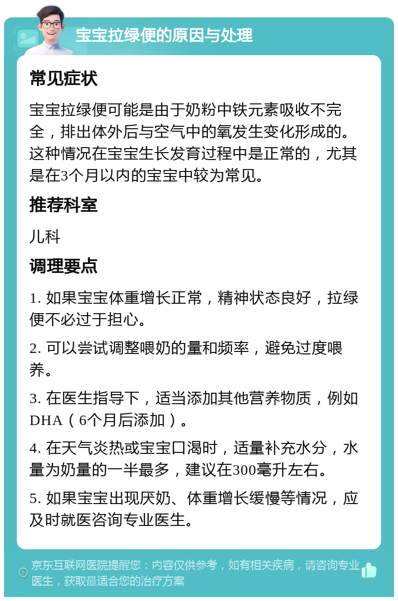 宝宝拉绿便的原因与处理 常见症状 宝宝拉绿便可能是由于奶粉中铁元素吸收不完全，排出体外后与空气中的氧发生变化形成的。这种情况在宝宝生长发育过程中是正常的，尤其是在3个月以内的宝宝中较为常见。 推荐科室 儿科 调理要点 1. 如果宝宝体重增长正常，精神状态良好，拉绿便不必过于担心。 2. 可以尝试调整喂奶的量和频率，避免过度喂养。 3. 在医生指导下，适当添加其他营养物质，例如DHA（6个月后添加）。 4. 在天气炎热或宝宝口渴时，适量补充水分，水量为奶量的一半最多，建议在300毫升左右。 5. 如果宝宝出现厌奶、体重增长缓慢等情况，应及时就医咨询专业医生。