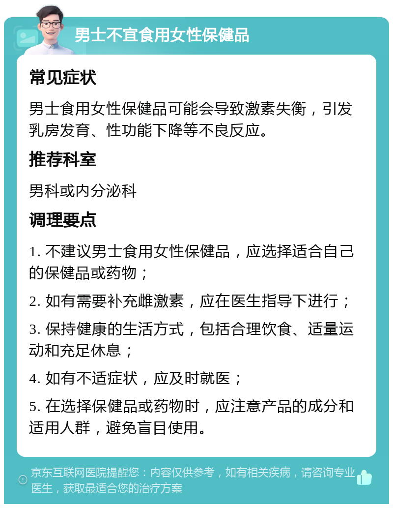 男士不宜食用女性保健品 常见症状 男士食用女性保健品可能会导致激素失衡，引发乳房发育、性功能下降等不良反应。 推荐科室 男科或内分泌科 调理要点 1. 不建议男士食用女性保健品，应选择适合自己的保健品或药物； 2. 如有需要补充雌激素，应在医生指导下进行； 3. 保持健康的生活方式，包括合理饮食、适量运动和充足休息； 4. 如有不适症状，应及时就医； 5. 在选择保健品或药物时，应注意产品的成分和适用人群，避免盲目使用。