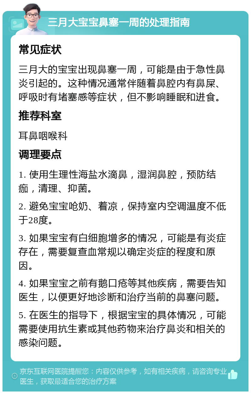 三月大宝宝鼻塞一周的处理指南 常见症状 三月大的宝宝出现鼻塞一周，可能是由于急性鼻炎引起的。这种情况通常伴随着鼻腔内有鼻屎、呼吸时有堵塞感等症状，但不影响睡眠和进食。 推荐科室 耳鼻咽喉科 调理要点 1. 使用生理性海盐水滴鼻，湿润鼻腔，预防结痂，清理、抑菌。 2. 避免宝宝呛奶、着凉，保持室内空调温度不低于28度。 3. 如果宝宝有白细胞增多的情况，可能是有炎症存在，需要复查血常规以确定炎症的程度和原因。 4. 如果宝宝之前有鹅口疮等其他疾病，需要告知医生，以便更好地诊断和治疗当前的鼻塞问题。 5. 在医生的指导下，根据宝宝的具体情况，可能需要使用抗生素或其他药物来治疗鼻炎和相关的感染问题。