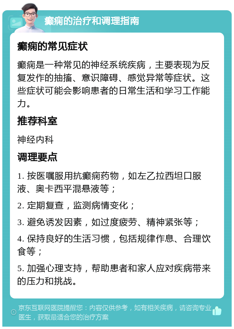 癫痫的治疗和调理指南 癫痫的常见症状 癫痫是一种常见的神经系统疾病，主要表现为反复发作的抽搐、意识障碍、感觉异常等症状。这些症状可能会影响患者的日常生活和学习工作能力。 推荐科室 神经内科 调理要点 1. 按医嘱服用抗癫痫药物，如左乙拉西坦口服液、奥卡西平混悬液等； 2. 定期复查，监测病情变化； 3. 避免诱发因素，如过度疲劳、精神紧张等； 4. 保持良好的生活习惯，包括规律作息、合理饮食等； 5. 加强心理支持，帮助患者和家人应对疾病带来的压力和挑战。