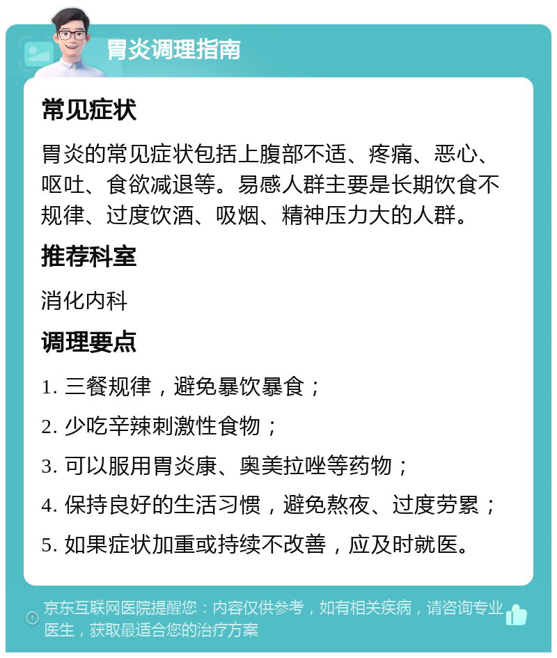 胃炎调理指南 常见症状 胃炎的常见症状包括上腹部不适、疼痛、恶心、呕吐、食欲减退等。易感人群主要是长期饮食不规律、过度饮酒、吸烟、精神压力大的人群。 推荐科室 消化内科 调理要点 1. 三餐规律，避免暴饮暴食； 2. 少吃辛辣刺激性食物； 3. 可以服用胃炎康、奥美拉唑等药物； 4. 保持良好的生活习惯，避免熬夜、过度劳累； 5. 如果症状加重或持续不改善，应及时就医。