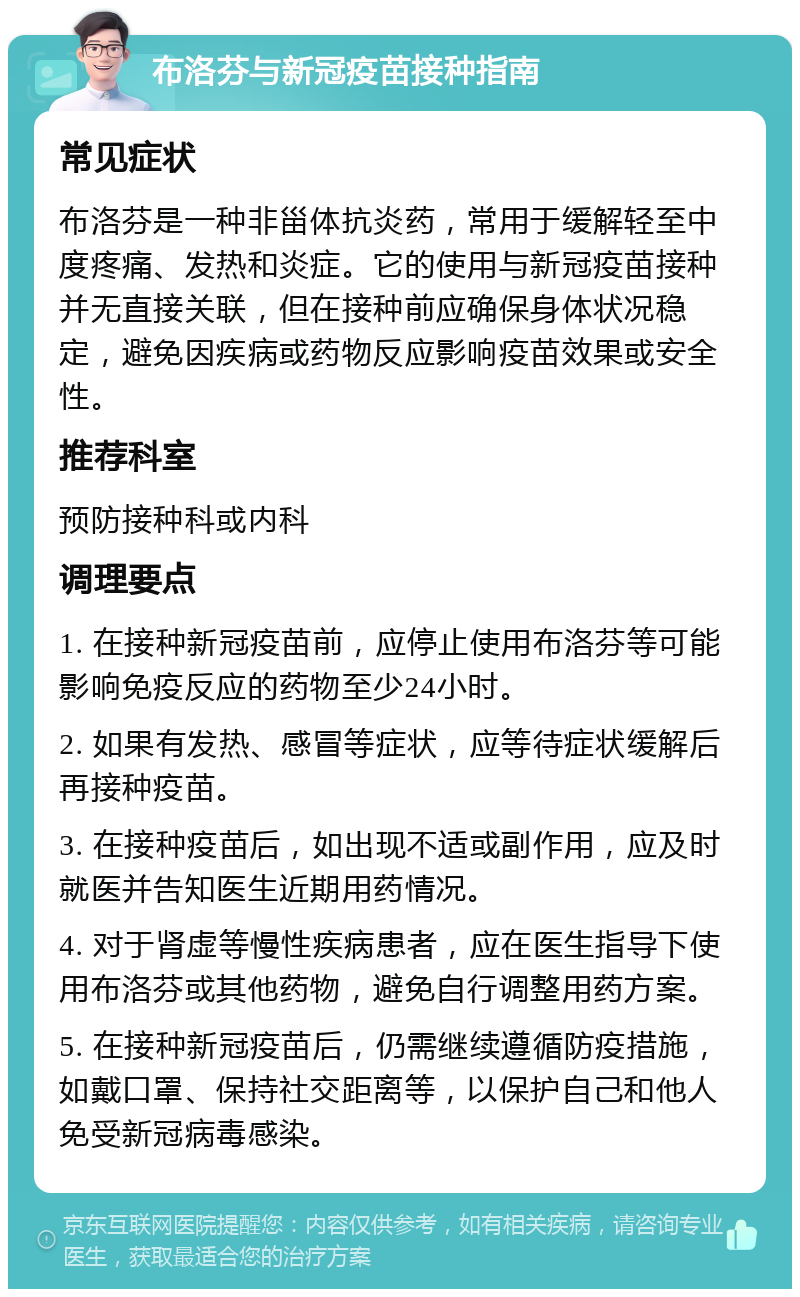 布洛芬与新冠疫苗接种指南 常见症状 布洛芬是一种非甾体抗炎药，常用于缓解轻至中度疼痛、发热和炎症。它的使用与新冠疫苗接种并无直接关联，但在接种前应确保身体状况稳定，避免因疾病或药物反应影响疫苗效果或安全性。 推荐科室 预防接种科或内科 调理要点 1. 在接种新冠疫苗前，应停止使用布洛芬等可能影响免疫反应的药物至少24小时。 2. 如果有发热、感冒等症状，应等待症状缓解后再接种疫苗。 3. 在接种疫苗后，如出现不适或副作用，应及时就医并告知医生近期用药情况。 4. 对于肾虚等慢性疾病患者，应在医生指导下使用布洛芬或其他药物，避免自行调整用药方案。 5. 在接种新冠疫苗后，仍需继续遵循防疫措施，如戴口罩、保持社交距离等，以保护自己和他人免受新冠病毒感染。