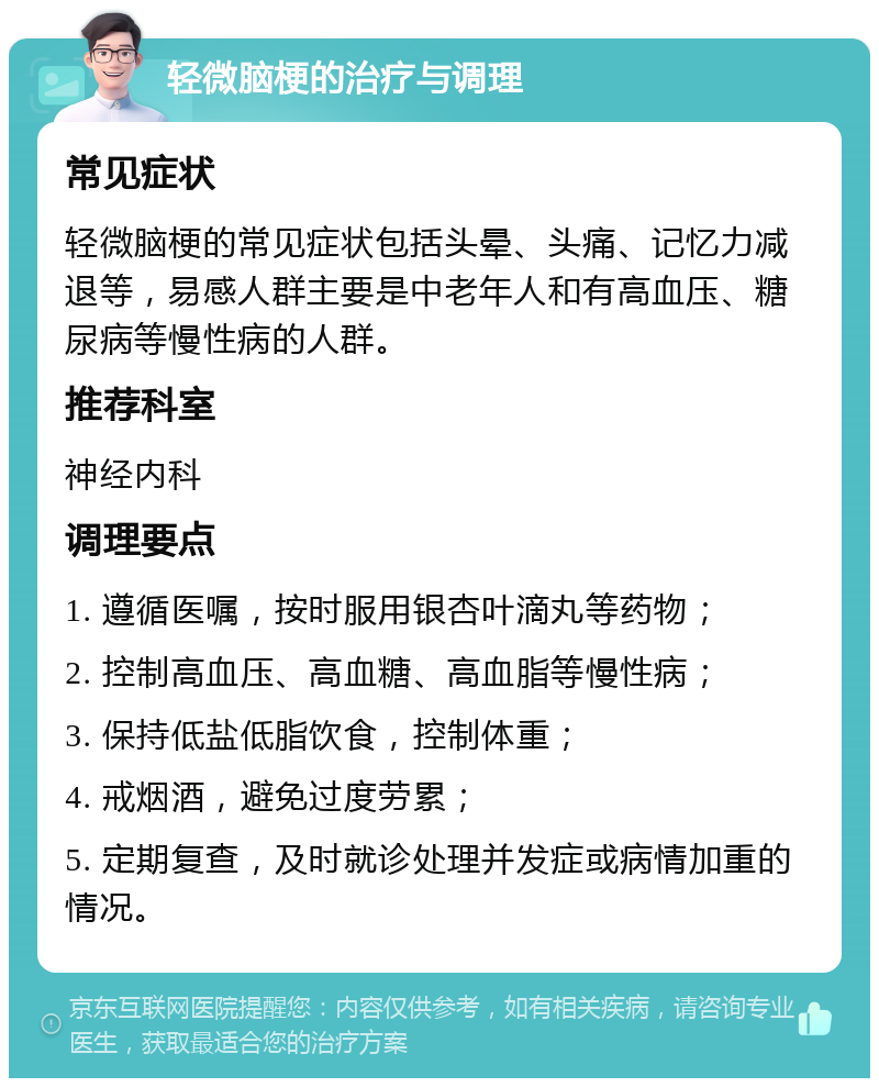 轻微脑梗的治疗与调理 常见症状 轻微脑梗的常见症状包括头晕、头痛、记忆力减退等，易感人群主要是中老年人和有高血压、糖尿病等慢性病的人群。 推荐科室 神经内科 调理要点 1. 遵循医嘱，按时服用银杏叶滴丸等药物； 2. 控制高血压、高血糖、高血脂等慢性病； 3. 保持低盐低脂饮食，控制体重； 4. 戒烟酒，避免过度劳累； 5. 定期复查，及时就诊处理并发症或病情加重的情况。