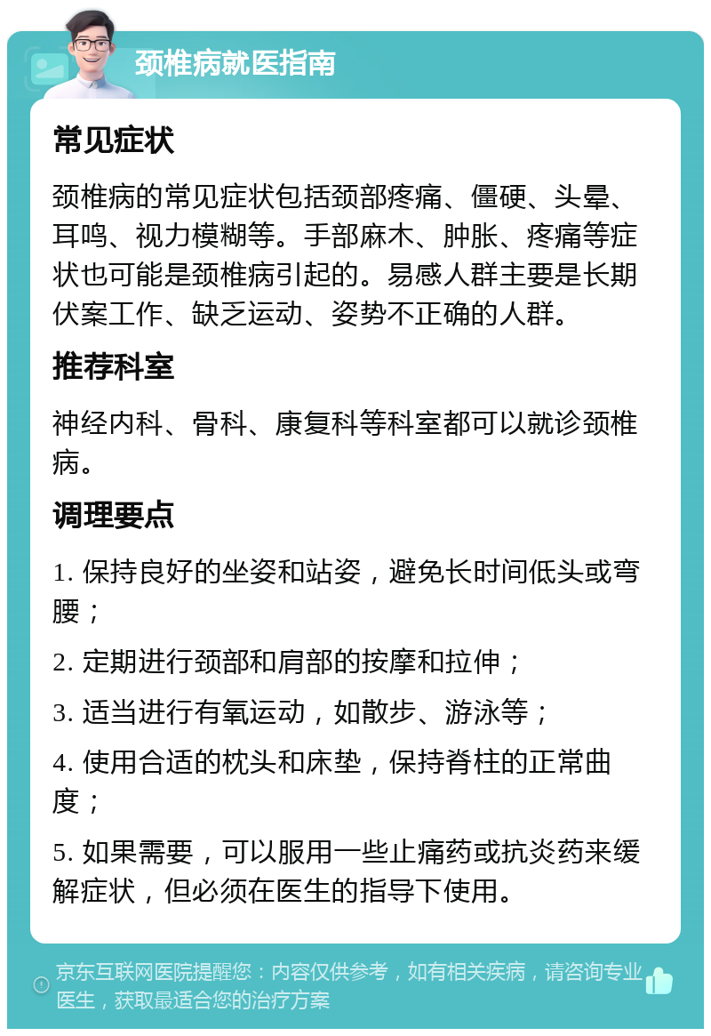 颈椎病就医指南 常见症状 颈椎病的常见症状包括颈部疼痛、僵硬、头晕、耳鸣、视力模糊等。手部麻木、肿胀、疼痛等症状也可能是颈椎病引起的。易感人群主要是长期伏案工作、缺乏运动、姿势不正确的人群。 推荐科室 神经内科、骨科、康复科等科室都可以就诊颈椎病。 调理要点 1. 保持良好的坐姿和站姿，避免长时间低头或弯腰； 2. 定期进行颈部和肩部的按摩和拉伸； 3. 适当进行有氧运动，如散步、游泳等； 4. 使用合适的枕头和床垫，保持脊柱的正常曲度； 5. 如果需要，可以服用一些止痛药或抗炎药来缓解症状，但必须在医生的指导下使用。