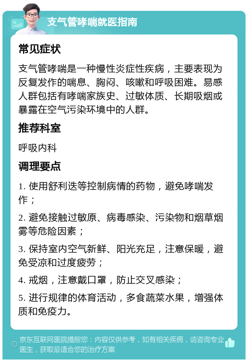 支气管哮喘就医指南 常见症状 支气管哮喘是一种慢性炎症性疾病，主要表现为反复发作的喘息、胸闷、咳嗽和呼吸困难。易感人群包括有哮喘家族史、过敏体质、长期吸烟或暴露在空气污染环境中的人群。 推荐科室 呼吸内科 调理要点 1. 使用舒利迭等控制病情的药物，避免哮喘发作； 2. 避免接触过敏原、病毒感染、污染物和烟草烟雾等危险因素； 3. 保持室内空气新鲜、阳光充足，注意保暖，避免受凉和过度疲劳； 4. 戒烟，注意戴口罩，防止交叉感染； 5. 进行规律的体育活动，多食蔬菜水果，增强体质和免疫力。