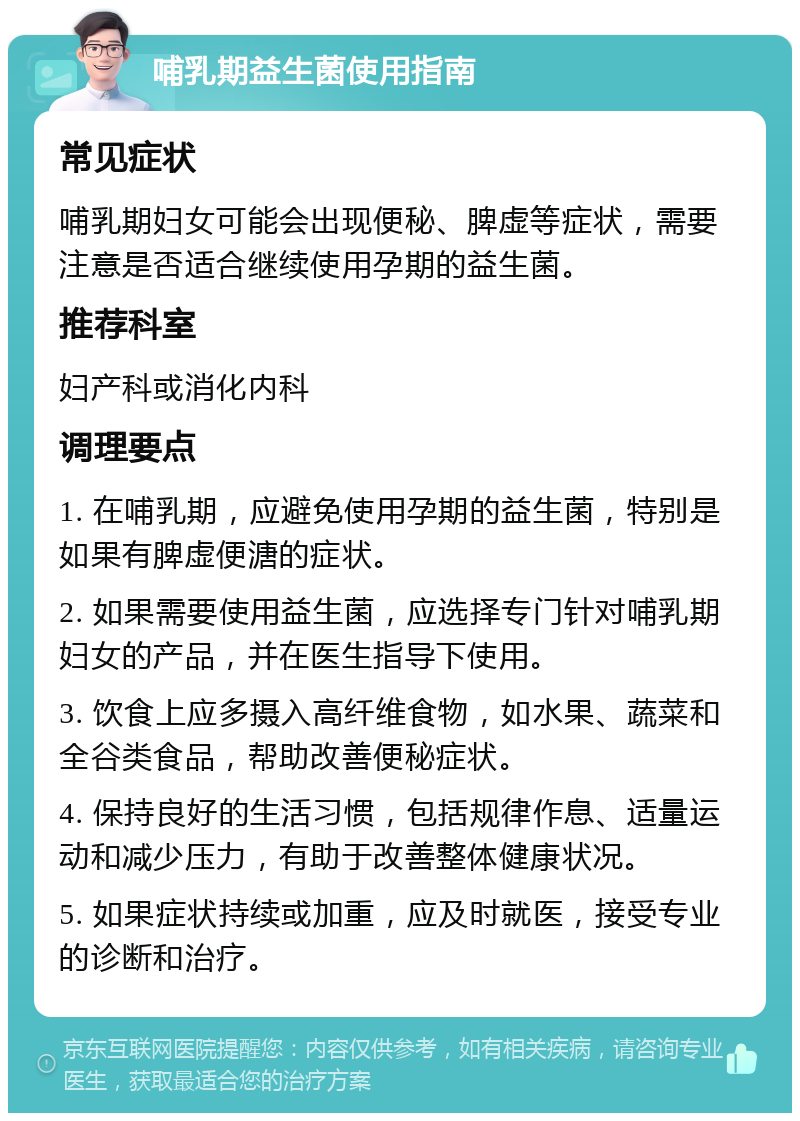 哺乳期益生菌使用指南 常见症状 哺乳期妇女可能会出现便秘、脾虚等症状，需要注意是否适合继续使用孕期的益生菌。 推荐科室 妇产科或消化内科 调理要点 1. 在哺乳期，应避免使用孕期的益生菌，特别是如果有脾虚便溏的症状。 2. 如果需要使用益生菌，应选择专门针对哺乳期妇女的产品，并在医生指导下使用。 3. 饮食上应多摄入高纤维食物，如水果、蔬菜和全谷类食品，帮助改善便秘症状。 4. 保持良好的生活习惯，包括规律作息、适量运动和减少压力，有助于改善整体健康状况。 5. 如果症状持续或加重，应及时就医，接受专业的诊断和治疗。