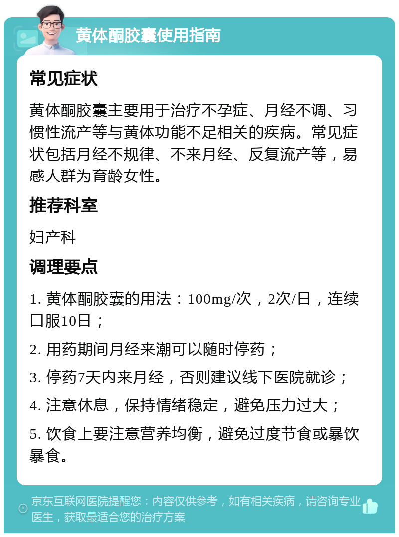 黄体酮胶囊使用指南 常见症状 黄体酮胶囊主要用于治疗不孕症、月经不调、习惯性流产等与黄体功能不足相关的疾病。常见症状包括月经不规律、不来月经、反复流产等，易感人群为育龄女性。 推荐科室 妇产科 调理要点 1. 黄体酮胶囊的用法：100mg/次，2次/日，连续口服10日； 2. 用药期间月经来潮可以随时停药； 3. 停药7天内来月经，否则建议线下医院就诊； 4. 注意休息，保持情绪稳定，避免压力过大； 5. 饮食上要注意营养均衡，避免过度节食或暴饮暴食。