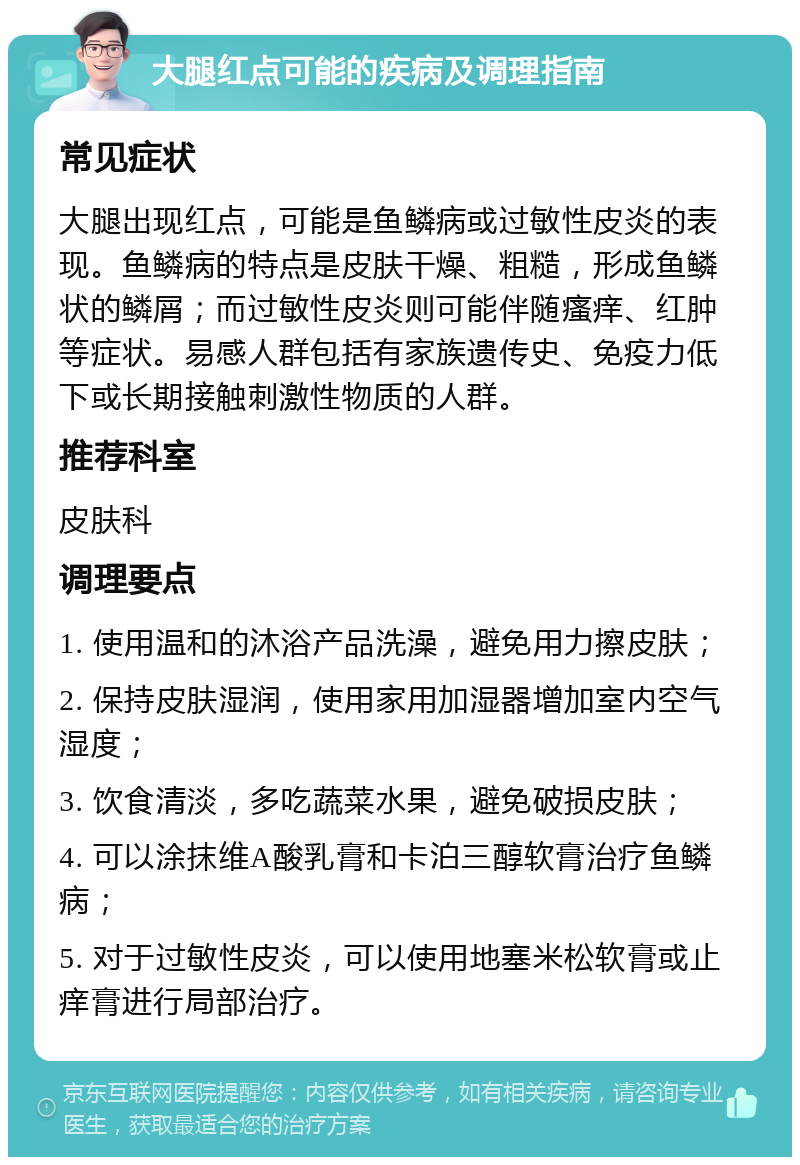 大腿红点可能的疾病及调理指南 常见症状 大腿出现红点，可能是鱼鳞病或过敏性皮炎的表现。鱼鳞病的特点是皮肤干燥、粗糙，形成鱼鳞状的鳞屑；而过敏性皮炎则可能伴随瘙痒、红肿等症状。易感人群包括有家族遗传史、免疫力低下或长期接触刺激性物质的人群。 推荐科室 皮肤科 调理要点 1. 使用温和的沐浴产品洗澡，避免用力擦皮肤； 2. 保持皮肤湿润，使用家用加湿器增加室内空气湿度； 3. 饮食清淡，多吃蔬菜水果，避免破损皮肤； 4. 可以涂抹维A酸乳膏和卡泊三醇软膏治疗鱼鳞病； 5. 对于过敏性皮炎，可以使用地塞米松软膏或止痒膏进行局部治疗。