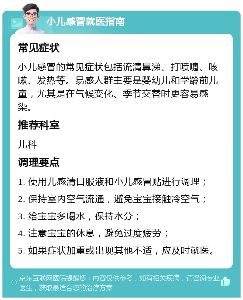 小儿感冒就医指南 常见症状 小儿感冒的常见症状包括流清鼻涕、打喷嚏、咳嗽、发热等。易感人群主要是婴幼儿和学龄前儿童，尤其是在气候变化、季节交替时更容易感染。 推荐科室 儿科 调理要点 1. 使用儿感清口服液和小儿感冒贴进行调理； 2. 保持室内空气流通，避免宝宝接触冷空气； 3. 给宝宝多喝水，保持水分； 4. 注意宝宝的休息，避免过度疲劳； 5. 如果症状加重或出现其他不适，应及时就医。