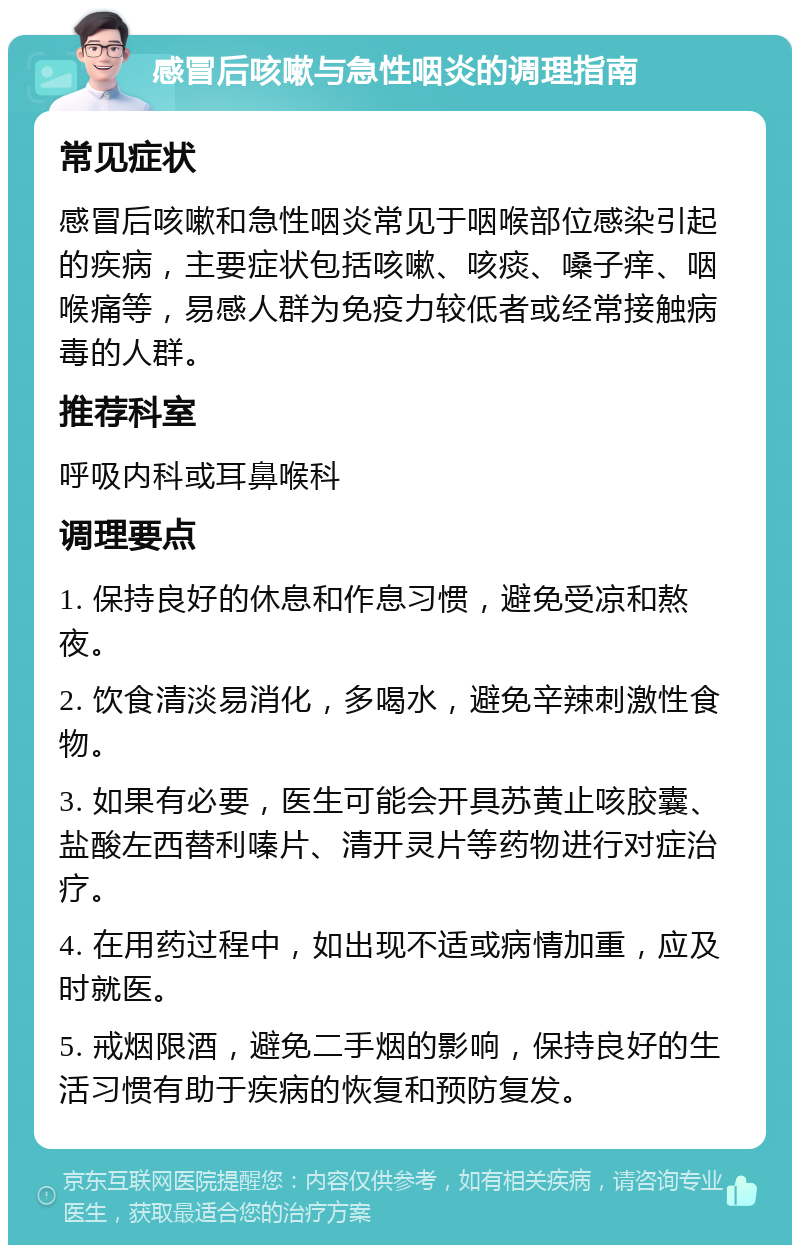 感冒后咳嗽与急性咽炎的调理指南 常见症状 感冒后咳嗽和急性咽炎常见于咽喉部位感染引起的疾病，主要症状包括咳嗽、咳痰、嗓子痒、咽喉痛等，易感人群为免疫力较低者或经常接触病毒的人群。 推荐科室 呼吸内科或耳鼻喉科 调理要点 1. 保持良好的休息和作息习惯，避免受凉和熬夜。 2. 饮食清淡易消化，多喝水，避免辛辣刺激性食物。 3. 如果有必要，医生可能会开具苏黄止咳胶囊、盐酸左西替利嗪片、清开灵片等药物进行对症治疗。 4. 在用药过程中，如出现不适或病情加重，应及时就医。 5. 戒烟限酒，避免二手烟的影响，保持良好的生活习惯有助于疾病的恢复和预防复发。