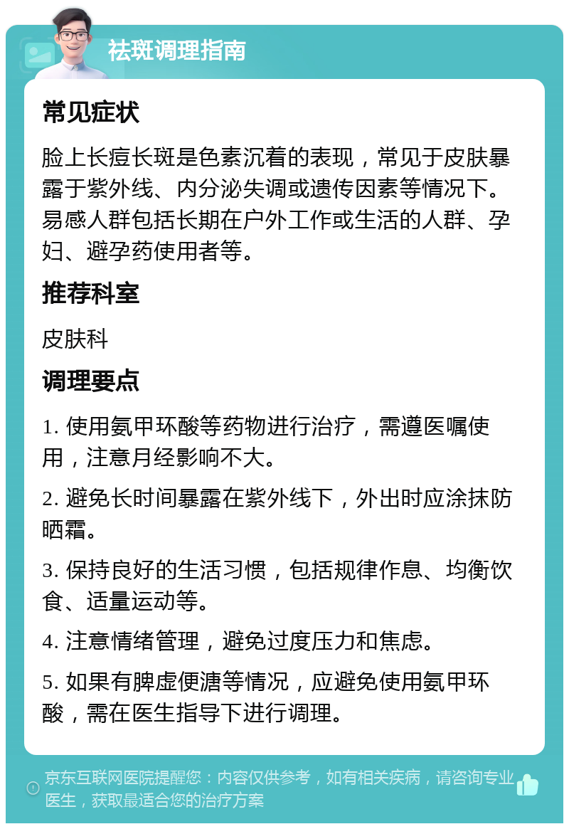 祛斑调理指南 常见症状 脸上长痘长斑是色素沉着的表现，常见于皮肤暴露于紫外线、内分泌失调或遗传因素等情况下。易感人群包括长期在户外工作或生活的人群、孕妇、避孕药使用者等。 推荐科室 皮肤科 调理要点 1. 使用氨甲环酸等药物进行治疗，需遵医嘱使用，注意月经影响不大。 2. 避免长时间暴露在紫外线下，外出时应涂抹防晒霜。 3. 保持良好的生活习惯，包括规律作息、均衡饮食、适量运动等。 4. 注意情绪管理，避免过度压力和焦虑。 5. 如果有脾虚便溏等情况，应避免使用氨甲环酸，需在医生指导下进行调理。